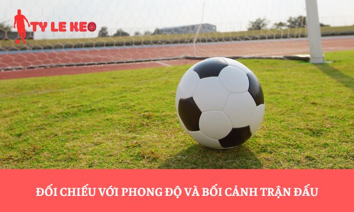 Đối chiếu với phong độ và bối cảnh trận đấu